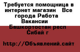 Требуется помощница в интернет-магазин - Все города Работа » Вакансии   . Башкортостан респ.,Сибай г.